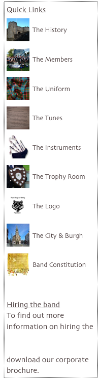 Quick Links
￼
The History
￼
The Members

￼
The Uniform

￼
The Tunes
￼
The Instruments

￼
The Trophy Room

￼
The Logo

￼
The City & Burgh

￼
Band Constitution



Hiring the band
To find out more information on hiring the band, visit our corporate section where you can download our corporate brochure.