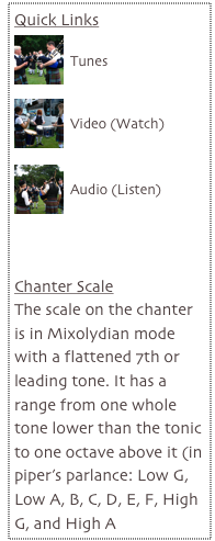 Quick Links
￼
Tunes

￼
Video (Watch)

￼
Audio (Listen)



Chanter Scale
The scale on the chanter is in Mixolydian mode with a flattened 7th or leading tone. It has a range from one whole tone lower than the tonic to one octave above it (in piper's parlance: Low G, Low A, B, C, D, E, F, High G, and High A