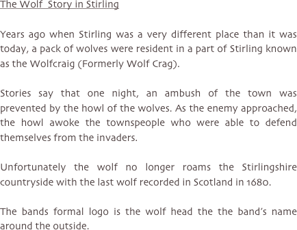 The Wolf  Story in Stirling

Years ago when Stirling was a very different place than it was today, a pack of wolves were resident in a part of Stirling known as the Wolfcraig (Formerly Wolf Crag).

Stories say that one night, an ambush of the town was prevented by the howl of the wolves. As the enemy approached, the howl awoke the townspeople who were able to defend themselves from the invaders.

Unfortunately the wolf no longer roams the Stirlingshire countryside with the last wolf recorded in Scotland in 1680.

The bands formal logo is the wolf head the the band’s name around the outside.