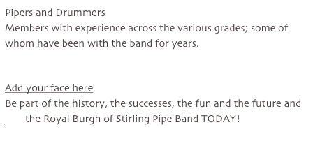 Pipers and Drummers
Members with experience across the various grades; some of whom have been with the band for years.


Add your face here
Be part of the history, the successes, the fun and the future and join the Royal Burgh of Stirling Pipe Band TODAY!